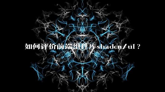 如何评价前端组件库shadcn/ui?