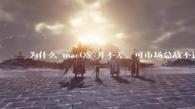 为什么 macOS 并不差，可市场总敌不过 Windows？