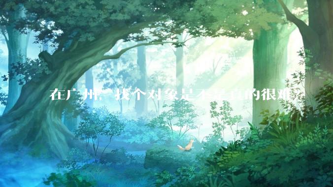 在广州，找个对象是不是真的很难？