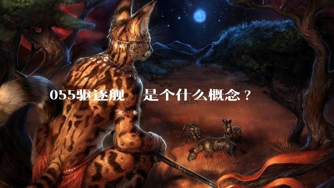 055驱逐舰  是个什么概念?