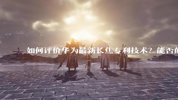 如何评价华为最新长焦专利技术？能否颠覆手机长焦摄影的目前限制？