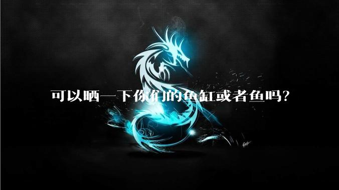 可以晒一下你们的鱼缸或者鱼吗？