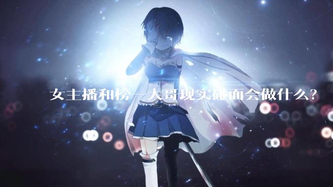 女主播和榜一大哥现实碰面会做什么？